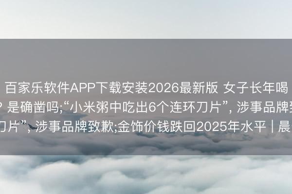 百家乐软件APP下载安装2026最新版 女子长年喝冰饮胃癌晚期革新卵巢? 是确凿吗;“小米粥中吃出6个连环刀片”， 涉事品牌致歉;金饰价钱跌回2025年水平 | 晨安， 你好
