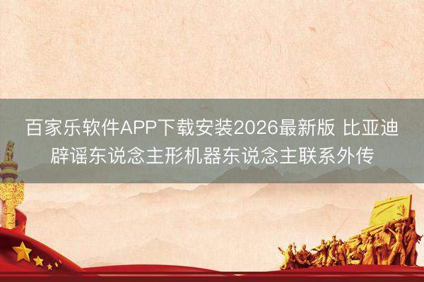 百家乐软件APP下载安装2026最新版 比亚迪辟谣东说念主形机器东说念主联系外传