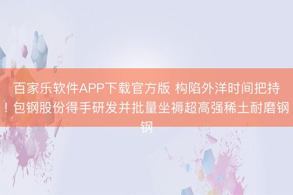 百家乐软件APP下载官方版 构陷外洋时间把持! 包钢股份得手研发并批量坐褥超高强稀土耐磨钢