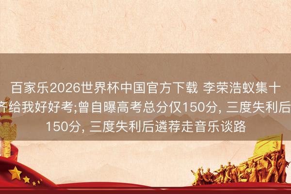 百家乐2026世界杯中国官方下载 李荣浩蚁集十一年发文: 未来齐给我好好考;曾自曝高考总分仅150分， 三度失利后遴荐走音乐谈路