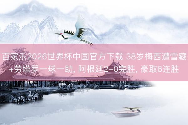 百家乐2026世界杯中国官方下载 38岁梅西遭雪藏+劳塔罗一球一助, 阿根廷2-0完胜, 豪取6连胜
