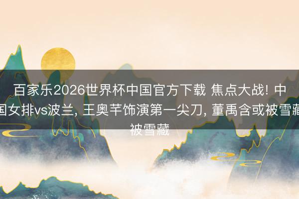 百家乐2026世界杯中国官方下载 焦点大战! 中国女排vs波兰， 王奥芊饰演第一尖刀， 董禹含或被雪藏