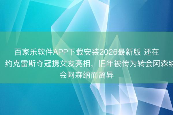 百家乐软件APP下载安装2026最新版 还在一说念!约克雷斯夺冠携女友亮相,旧年被传为转会阿森纳而离异