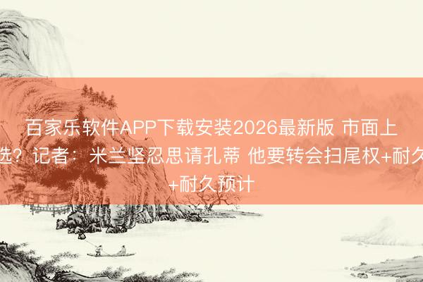 百家乐软件APP下载安装2026最新版 市面上最优选?记者:米兰坚忍思请孔蒂 他要转会扫尾权+耐久预计