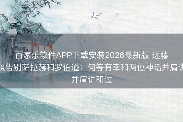 百家乐软件APP下载安装2026最新版 远藤航晒照告别萨拉赫和罗伯逊：何等有幸和两位神话并肩讲和过