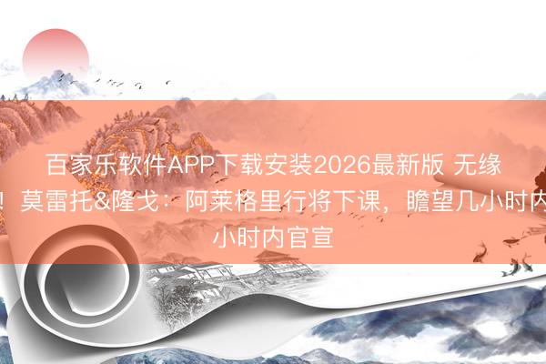 百家乐软件APP下载安装2026最新版 无缘欧冠!莫雷托&隆戈:阿莱格里行将下课,瞻望几小时内官宣