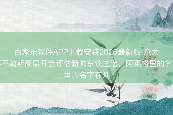 百家乐软件APP下载安装2026最新版 意太空:那不勒斯高层开会评估新帅东谈主选,阿莱格里的名字在列