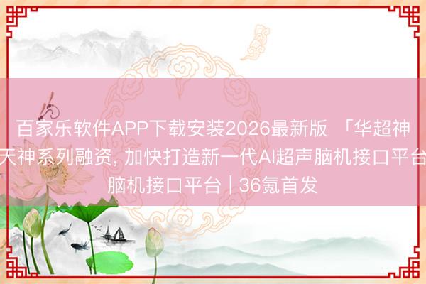 百家乐软件APP下载安装2026最新版 「华超神控」获亿元天神系列融资, 加快打造新一代AI超声脑机接口平台 | 36氪首发