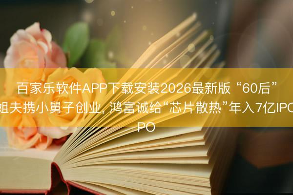 百家乐软件APP下载安装2026最新版 “60后”姐夫携小舅子创业， 鸿富诚给“芯片散热”年入7亿IPO