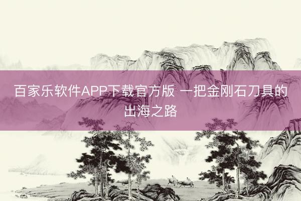 百家乐软件APP下载官方版 一把金刚石刀具的出海之路