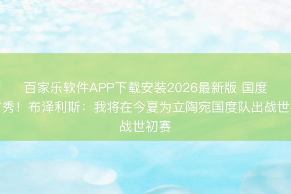 百家乐软件APP下载安装2026最新版 国度队首秀!布泽利斯:我将在今夏为立陶宛国度队出战世初赛