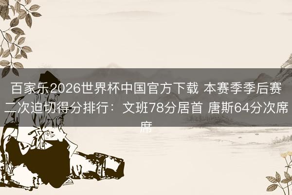 百家乐2026世界杯中国官方下载 本赛季季后赛二次迫切得分排行：文班78分居首 唐斯64分次席