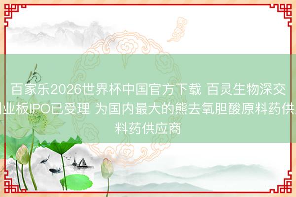 百家乐2026世界杯中国官方下载 百灵生物深交所创业板IPO已受理 为国内最大的熊去氧胆酸原料药供应商