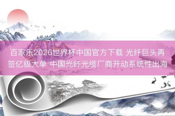 百家乐2026世界杯中国官方下载 光纤巨头再签亿级大单 中国光纤光缆厂商开动系统性出海