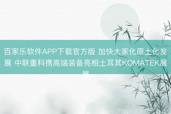 百家乐软件APP下载官方版 加快大家化原土化发展 中联重科携高端装备亮相土耳其KOMATEK展