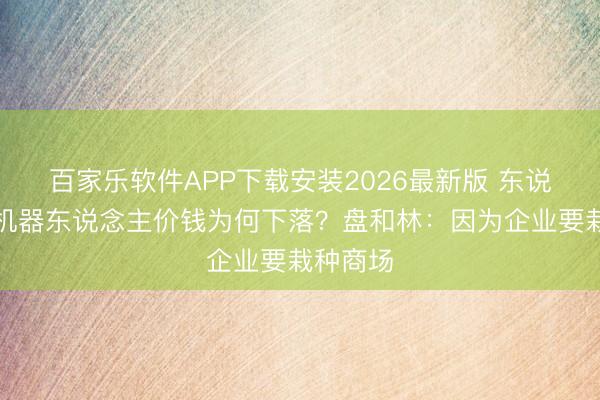 百家乐软件APP下载安装2026最新版 东说念主形机器东说念主价钱为何下落？盘和林：因为企业要栽种商场