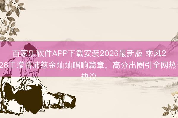 百家乐软件APP下载安装2026最新版 乘风2026王濛曾沛慈金灿灿唱响篇章，高分出圈引全网热议