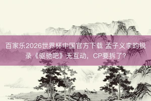 百家乐2026世界杯中国官方下载 孟子义李昀锐录《驱驰吧》无互动,CP要拆了?