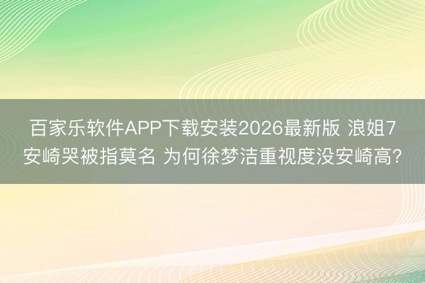 百家乐软件APP下载安装2026最新版 浪姐7安崎哭被指莫名 为何徐梦洁重视度没安崎高？
