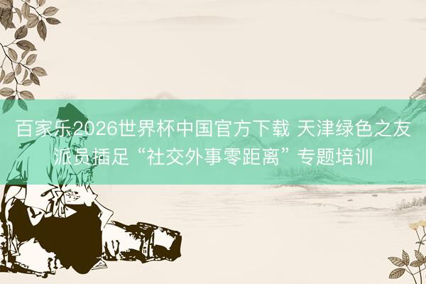 百家乐2026世界杯中国官方下载 天津绿色之友派员插足 “社交外事零距离” 专题培训