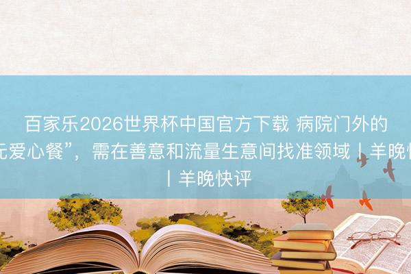 百家乐2026世界杯中国官方下载 病院门外的“3元爱心餐”，需在善意和流量生意间找准领域丨羊晚快评