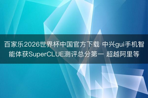 百家乐2026世界杯中国官方下载 中兴gui手机智能体获SuperCLUE测评总分第一 超越阿里等