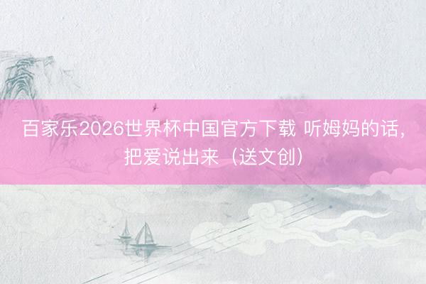 百家乐2026世界杯中国官方下载 听姆妈的话,把爱说出来(送文创)