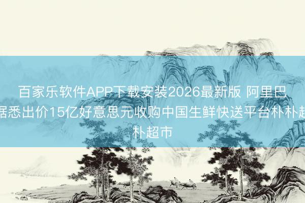 百家乐软件APP下载安装2026最新版 阿里巴巴据悉出价15亿好意思元收购中国生鲜快送平台朴朴超市