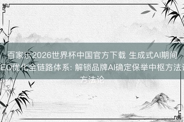 百家乐2026世界杯中国官方下载 生成式AI期间GEO优化全链路体系: 解锁品牌AI确定保举中枢方法论