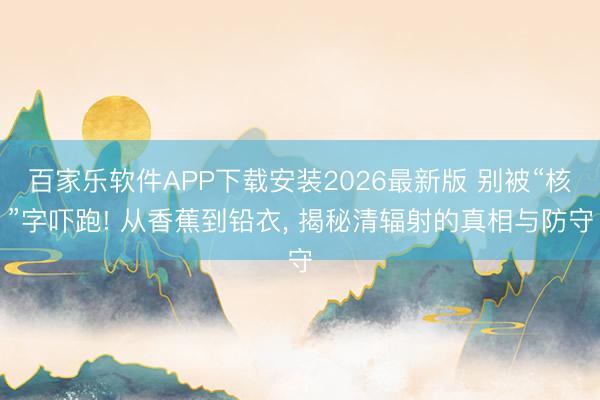 百家乐软件APP下载安装2026最新版 别被“核”字吓跑! 从香蕉到铅衣, 揭秘清辐射的真相与防守
