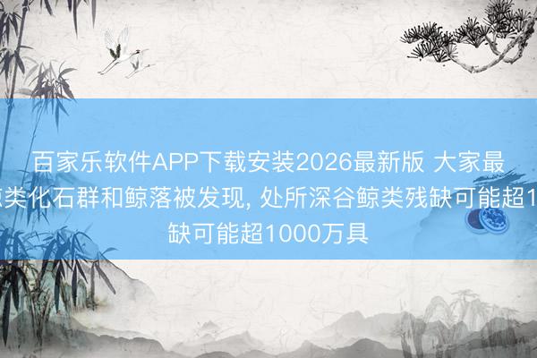 百家乐软件APP下载安装2026最新版 大家最深最大鲸类化石群和鲸落被发现, 处所深谷鲸类残缺可能超1000万具