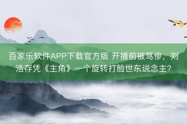 百家乐软件APP下载官方版 开播前被骂惨，刘浩存凭《主角》一个旋转打脸世东说念主？