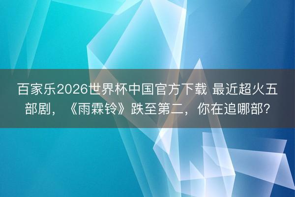 百家乐2026世界杯中国官方下载 最近超火五部剧，《雨霖铃》跌至第二，你在追哪部？