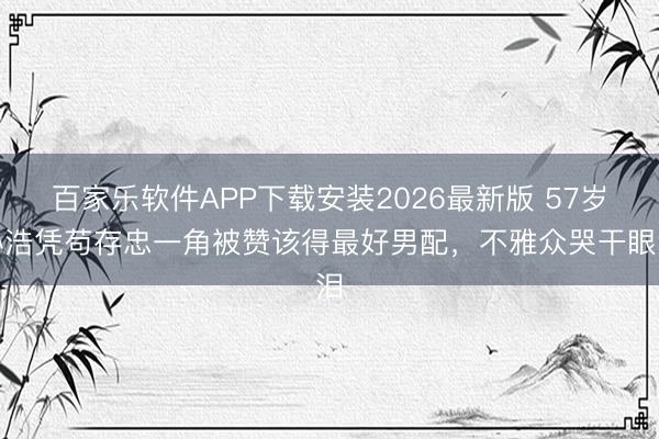 百家乐软件APP下载安装2026最新版 57岁孙浩凭苟存忠一角被赞该得最好男配,不雅众哭干眼泪