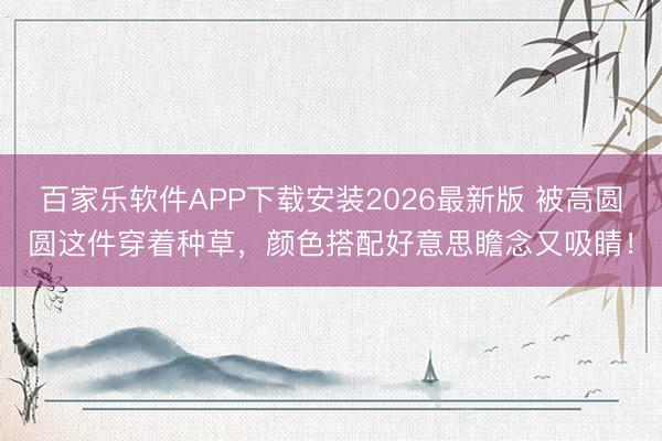 百家乐软件APP下载安装2026最新版 被高圆圆这件穿着种草，颜色搭配好意思瞻念又吸睛！