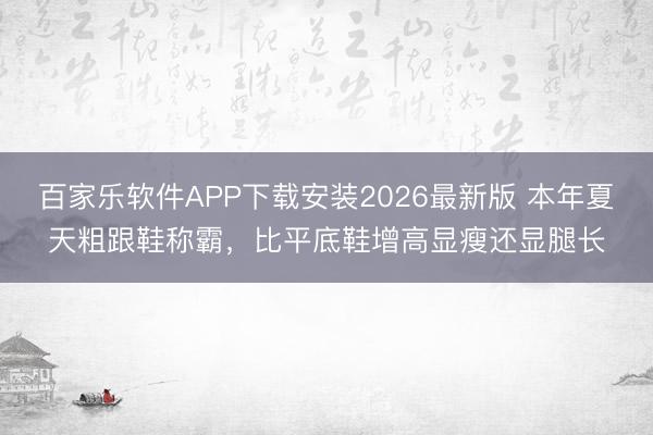 百家乐软件APP下载安装2026最新版 本年夏天粗跟鞋称霸，比平底鞋增高显瘦还显腿长