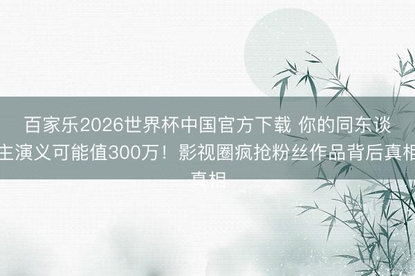 百家乐2026世界杯中国官方下载 你的同东谈主演义可能值300万!影视圈疯抢粉丝作品背后真相
