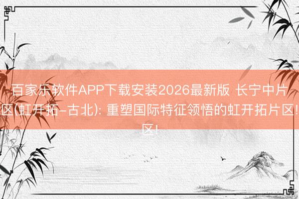 百家乐软件APP下载安装2026最新版 长宁中片区(虹开拓-古北): 重塑国际特征领悟的虹开拓片区!