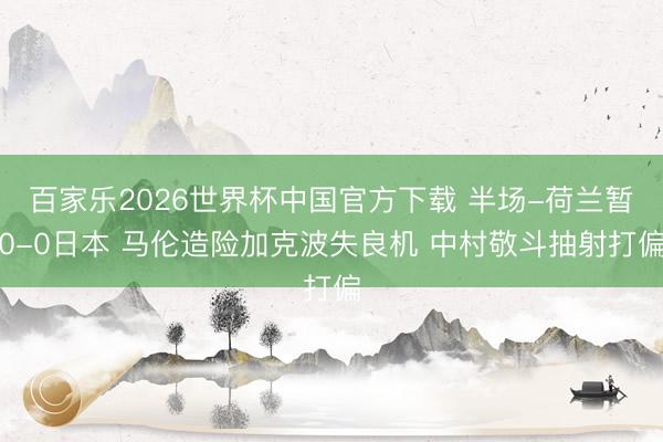 百家乐2026世界杯中国官方下载 半场-荷兰暂0-0日本 马伦造险加克波失良机 中村敬斗抽射打偏