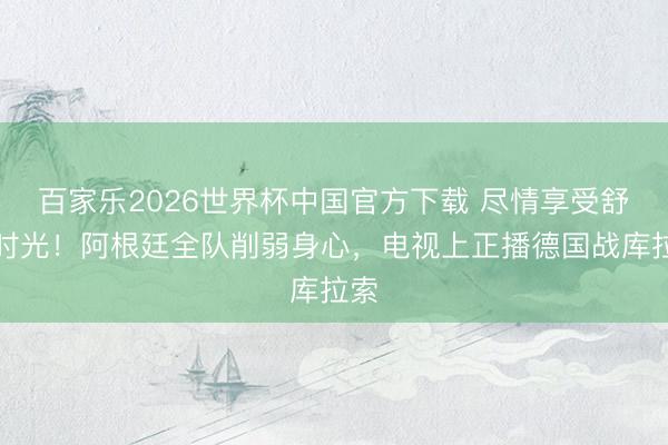 百家乐2026世界杯中国官方下载 尽情享受舒畅时光!阿根廷全队削弱身心,电视上正播德国战库拉索