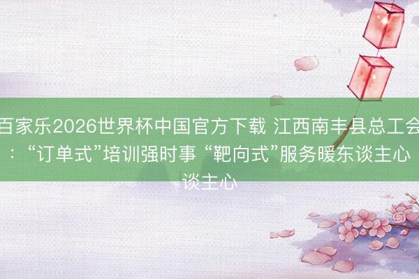 百家乐2026世界杯中国官方下载 江西南丰县总工会：“订单式”培训强时事 “靶向式”服务暖东谈主心