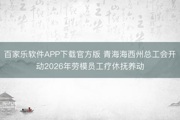 百家乐软件APP下载官方版 青海海西州总工会开动2026年劳模员工疗休抚养动