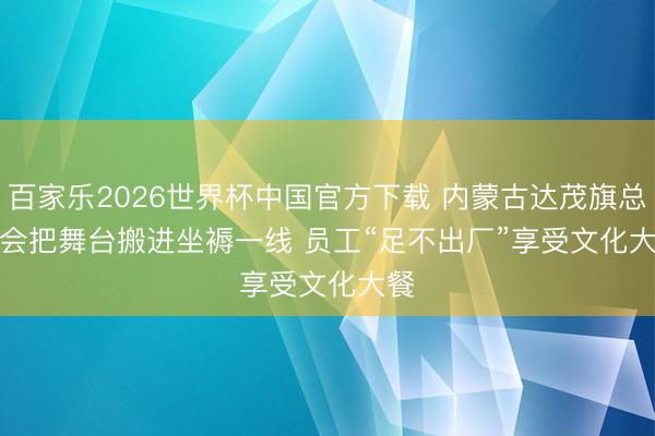 百家乐2026世界杯中国官方下载 内蒙古达茂旗总工会把舞台搬进坐褥一线 员工“足不出厂”享受文化大餐
