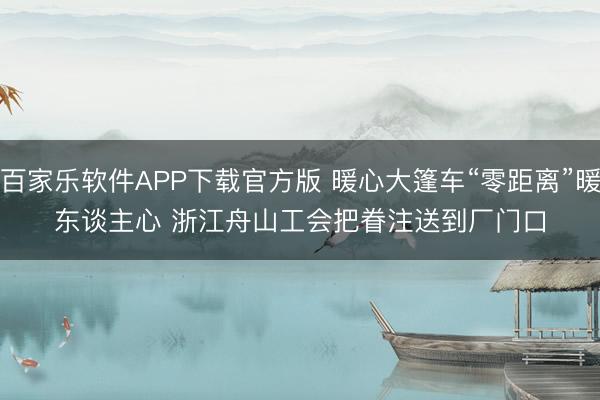 百家乐软件APP下载官方版 暖心大篷车“零距离”暖东谈主心 浙江舟山工会把眷注送到厂门口