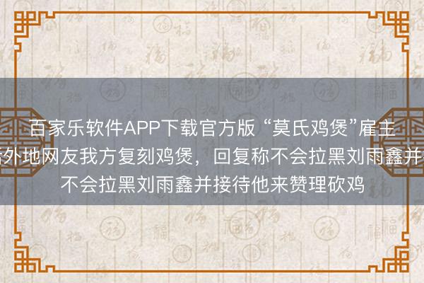 百家乐软件APP下载官方版 “莫氏鸡煲”雇主入驻小红书，喊话外地网友我方复刻鸡煲，回复称不会拉黑刘雨鑫并接待他来赞理砍鸡
