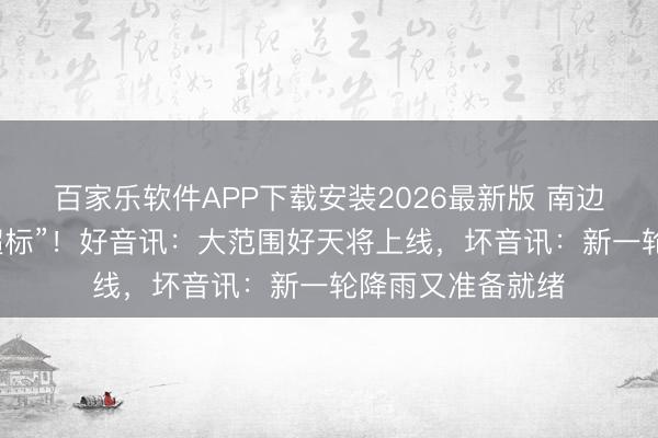 百家乐软件APP下载安装2026最新版 南边这些地点降雨“超标”!好音讯:大范围好天将上线,坏音讯:新一轮降雨又准备就绪