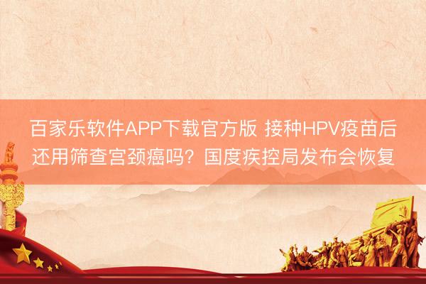 百家乐软件APP下载官方版 接种HPV疫苗后还用筛查宫颈癌吗？国度疾控局发布会恢复