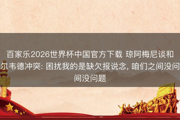 百家乐2026世界杯中国官方下载 琼阿梅尼谈和巴尔韦德冲突: 困扰我的是缺欠报说念, 咱们之间没问题
