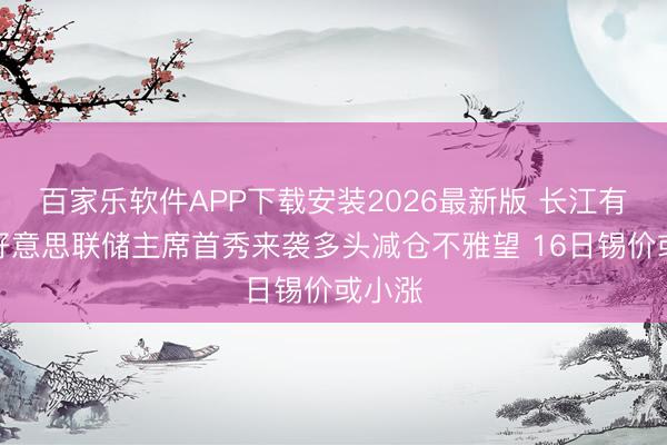 百家乐软件APP下载安装2026最新版 长江有色:好意思联储主席首秀来袭多头减仓不雅望 16日锡价或小涨