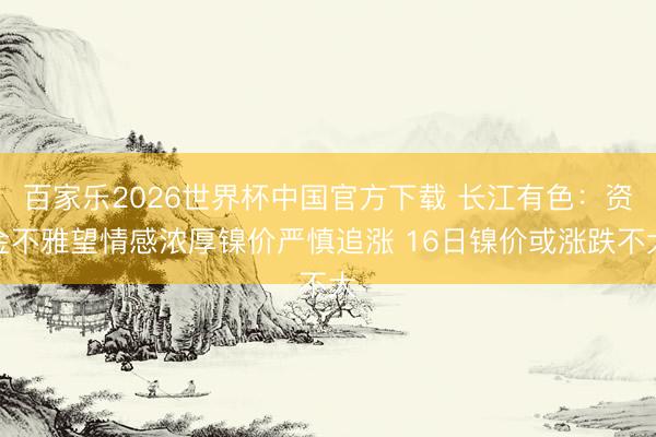 百家乐2026世界杯中国官方下载 长江有色：资金不雅望情感浓厚镍价严慎追涨 16日镍价或涨跌不大